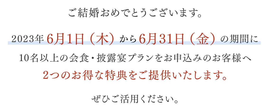 2023年6月1日（木）から6月30日（金）の期間に10名以上の会食・披露宴プランをお申込みのお客様へ2つのお得な特典をご提供いたします。